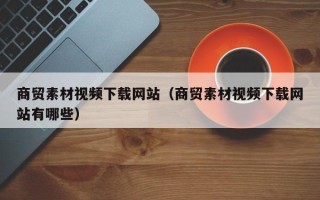 庆阳商贸素材视频下载网站（商贸素材视频下载网站有哪些）