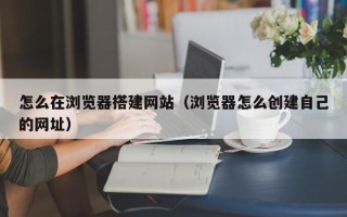 庆阳怎么在浏览器搭建网站（浏览器怎么创建自己的网址）