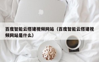 庆阳百度智能云搭建视频网站（百度智能云搭建视频网站是什么）