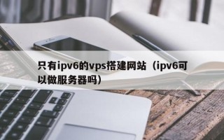 庆阳只有ipv6的vps搭建网站（ipv6可以做服务器吗）